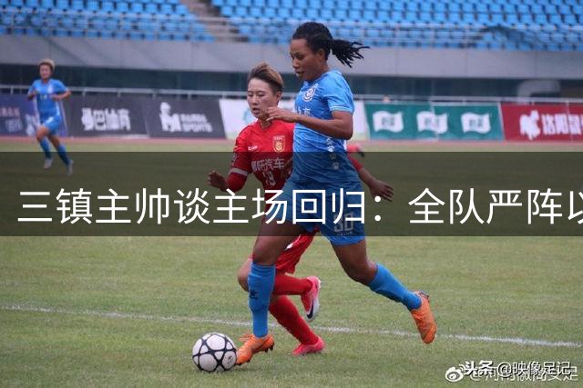 三镇主帅谈主场回归：全队严阵以待迎战强敌