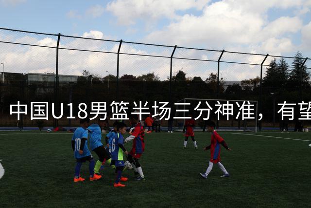 中国U18男篮半场三分神准，有望冲击队史纪录