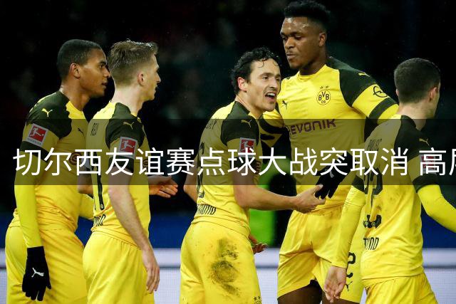 切尔西友谊赛点球大战突取消 高层一句"合同规定"引热议