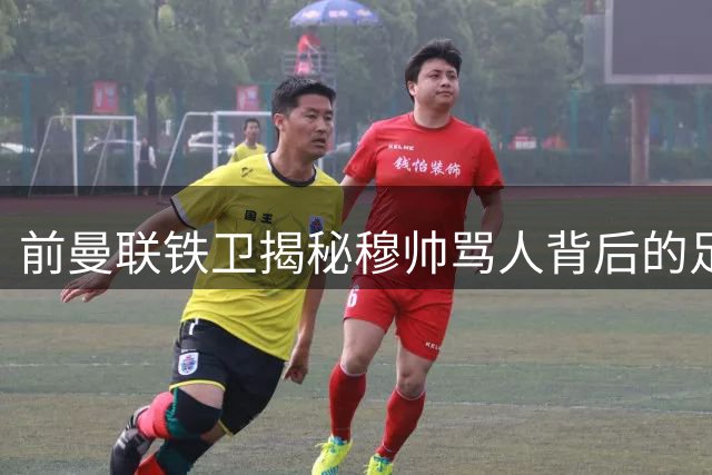 前曼联铁卫揭秘穆帅骂人背后的足球哲学 师徒十年情谊超越赛场恩怨