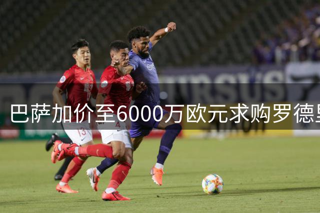 巴萨加价至6000万欧元求购罗德里 转会谈判进入关键阶段