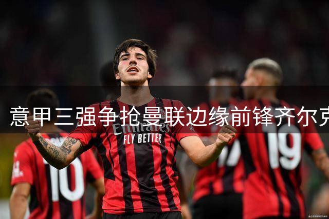 意甲三强争抢曼联边缘前锋齐尔克泽