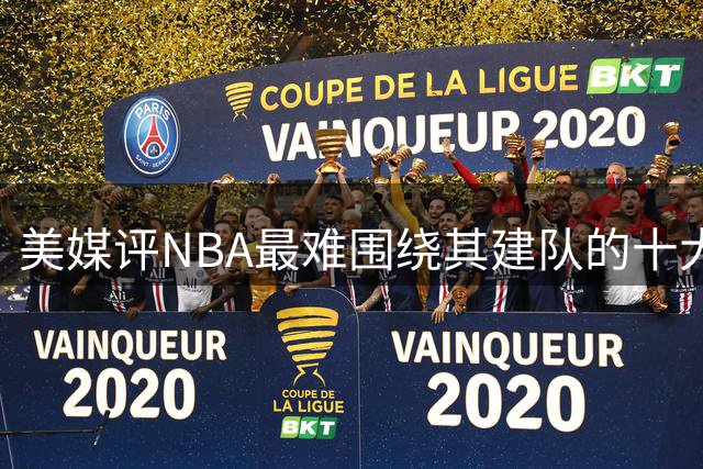 美媒评NBA最难围绕其建队的十大球星，哈登上榜，安东尼第6，欧文入前3