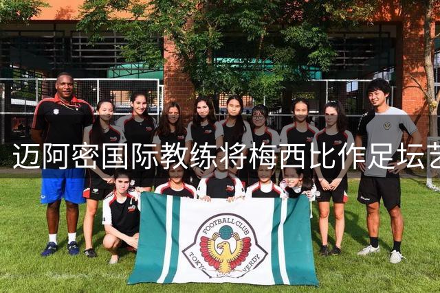 迈阿密国际教练将梅西比作足坛艺术大师：他就是足球场上的毕加索